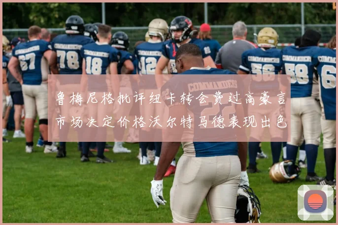 鲁梅尼格批评纽卡转会费过高豪言市场决定价格沃尔特马德表现出色
