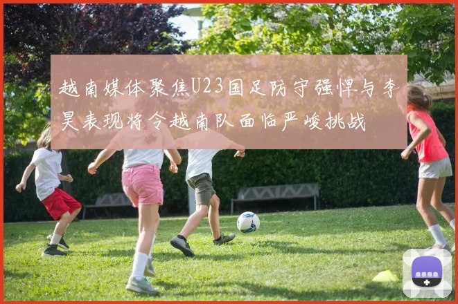 越南媒体聚焦U23国足防守强悍与李昊表现将令越南队面临严峻挑战