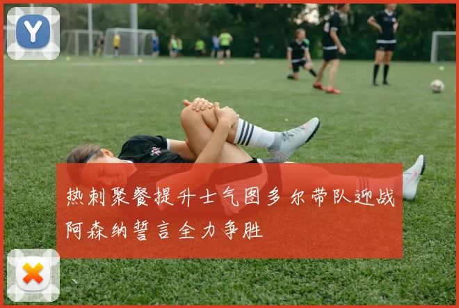 热刺聚餐提升士气图多尔带队迎战阿森纳誓言全力争胜