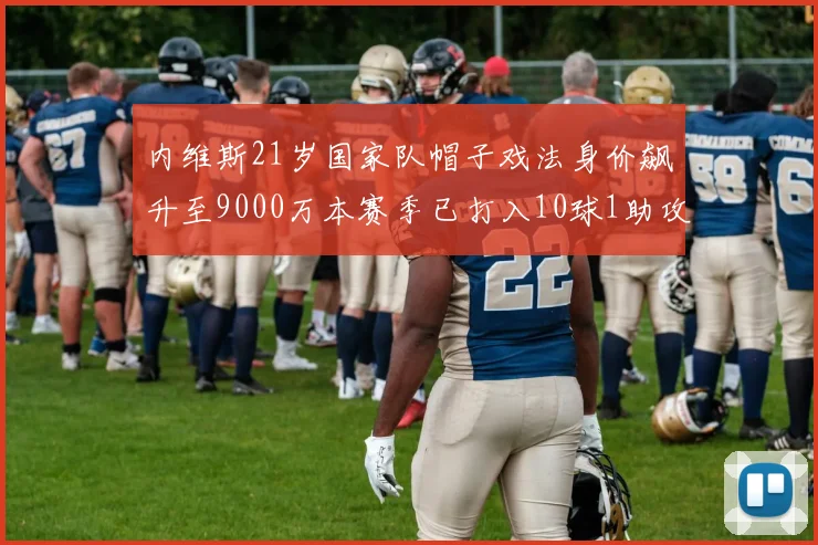 内维斯21岁国家队帽子戏法身价飙升至9000万本赛季已打入10球1助攻