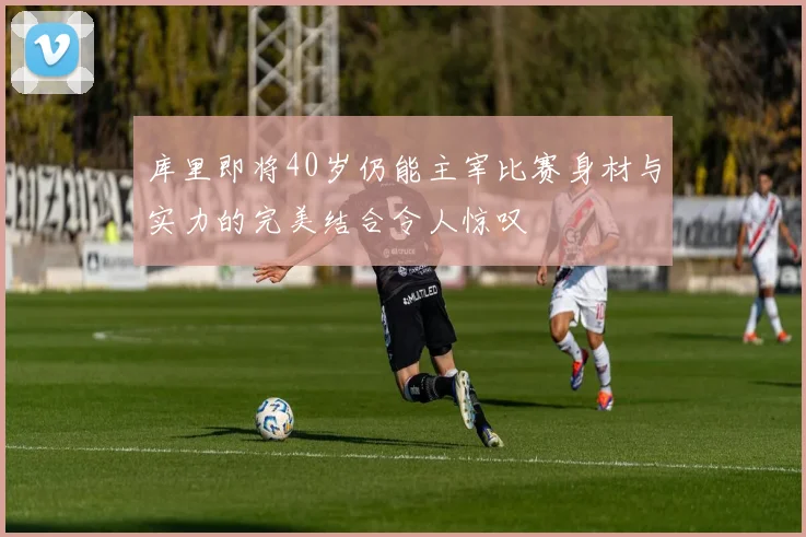库里即将40岁仍能主宰比赛身材与实力的完美结合令人惊叹