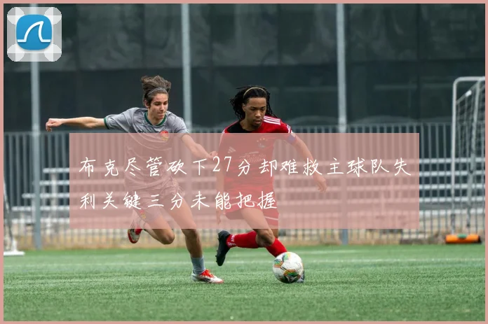布克尽管砍下27分却难救主球队失利关键三分未能把握