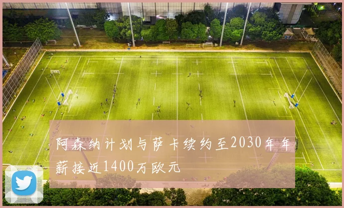 阿森纳计划与萨卡续约至2030年年薪接近1400万欧元