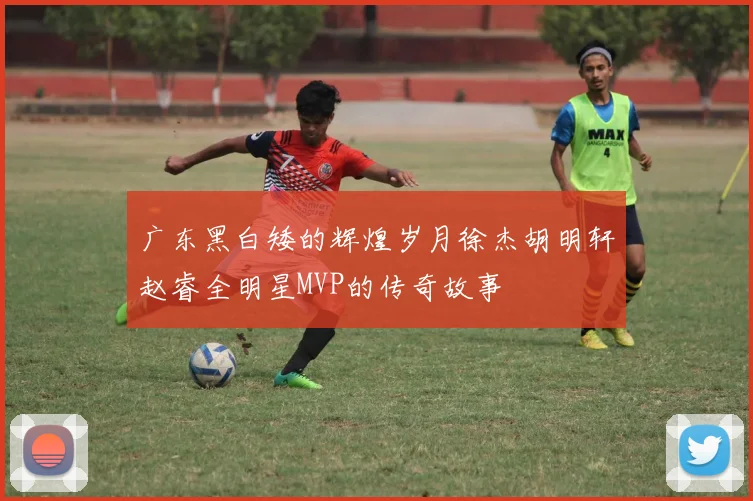 广东黑白矮的辉煌岁月徐杰胡明轩赵睿全明星MVP的传奇故事