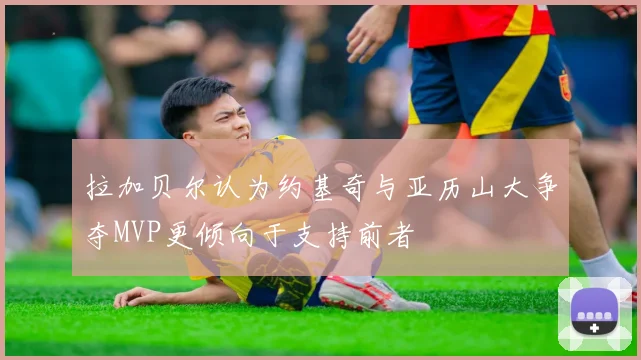 拉加贝尔认为约基奇与亚历山大争夺MVP更倾向于支持前者