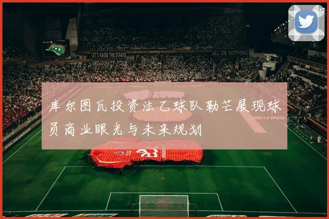库尔图瓦投资法乙球队勒芒展现球员商业眼光与未来规划