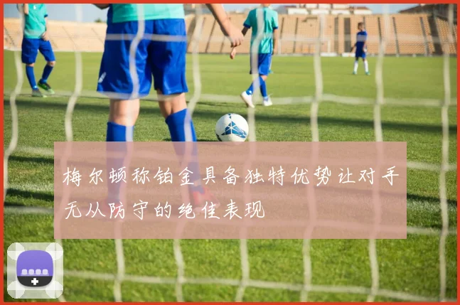 梅尔顿称铂金具备独特优势让对手无从防守的绝佳表现