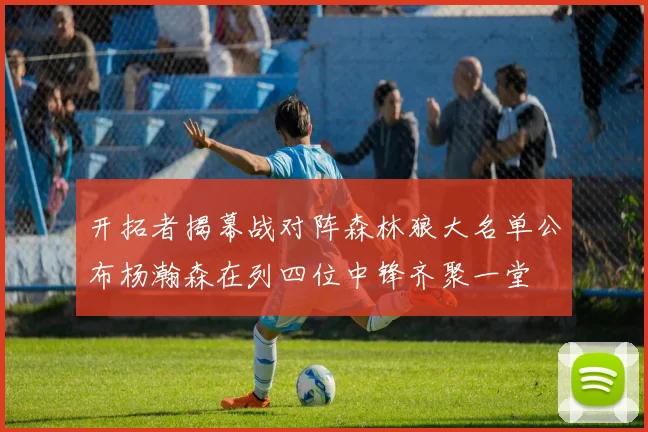 开拓者揭幕战对阵森林狼大名单公布杨瀚森在列四位中锋齐聚一堂