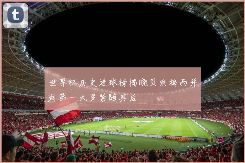 世界杯历史进球榜揭晓贝利梅西并列第一大罗紧随其后