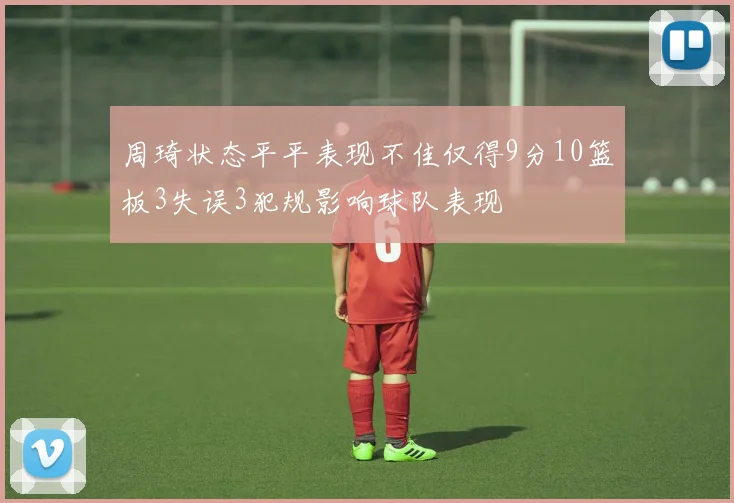 周琦状态平平表现不佳仅得9分10篮板3失误3犯规影响球队表现