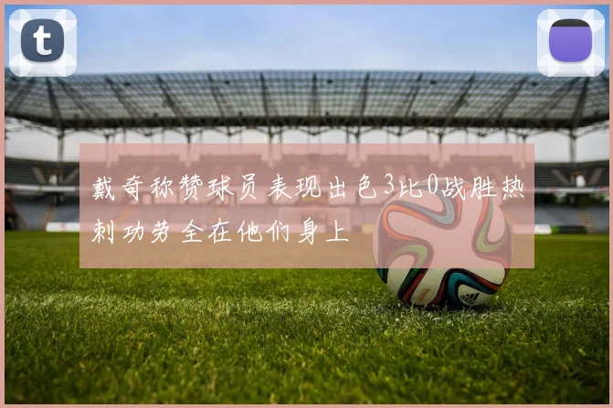戴奇称赞球员表现出色3比0战胜热刺功劳全在他们身上