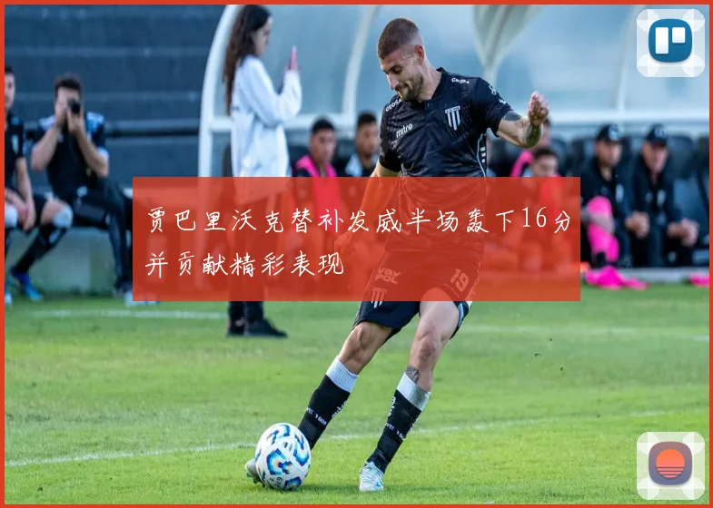 贾巴里沃克替补发威半场轰下16分并贡献精彩表现