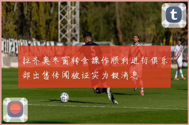 拉齐奥冬窗转会操作顺利进行俱乐部出售传闻被证实为假消息