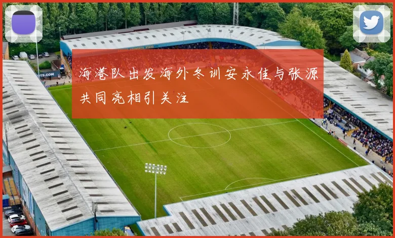 海港队出发海外冬训安永佳与张源共同亮相引关注