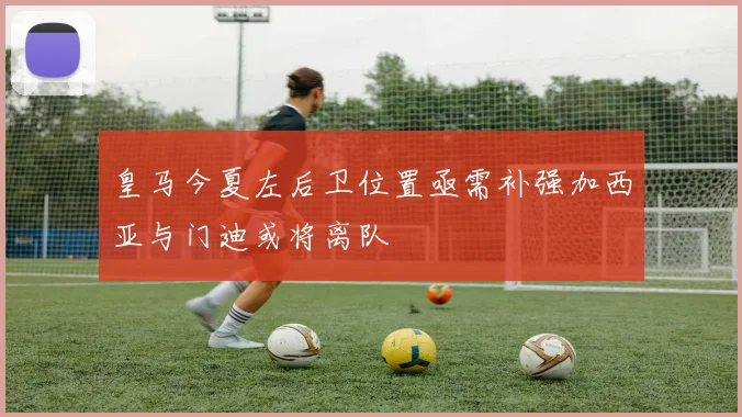 皇马今夏左后卫位置亟需补强加西亚与门迪或将离队