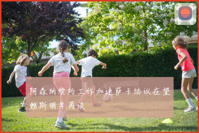 阿森纳续约工作加速萨卡协议在望赖斯明年再谈