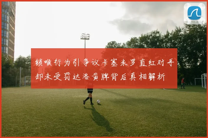 锁喉行为引争议卡塞米罗直红对手却未受罚达洛黄牌背后真相解析