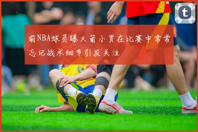 前NBA球员曝火箭小贾在比赛中常常忘记战术细节引发关注