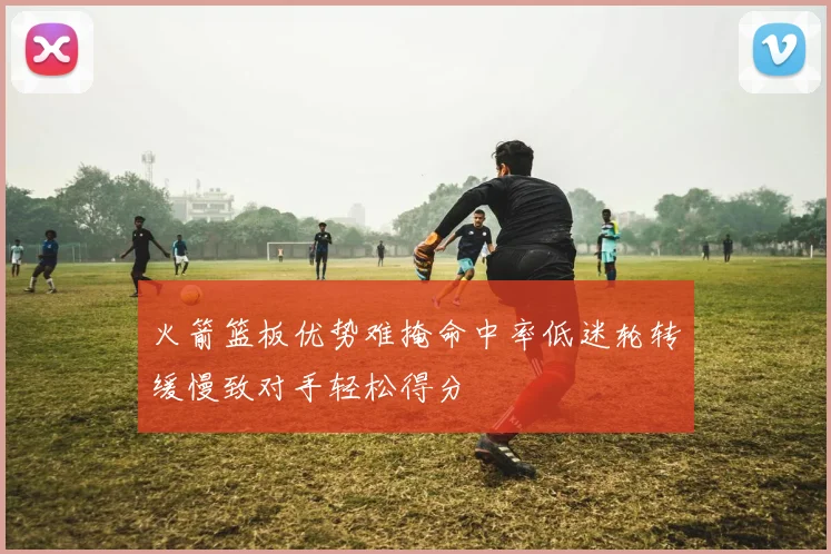 火箭篮板优势难掩命中率低迷轮转缓慢致对手轻松得分
