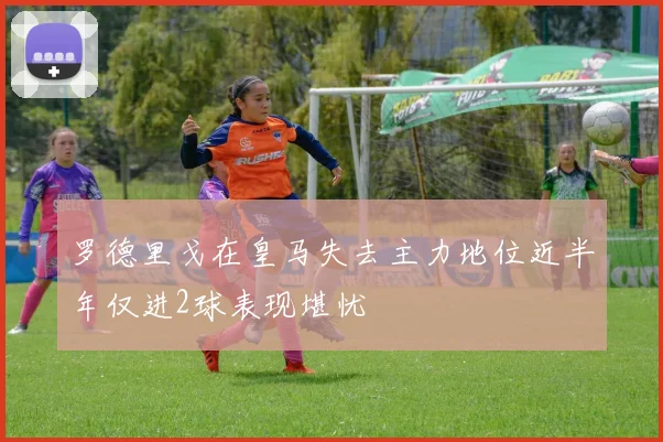 罗德里戈在皇马失去主力地位近半年仅进2球表现堪忧