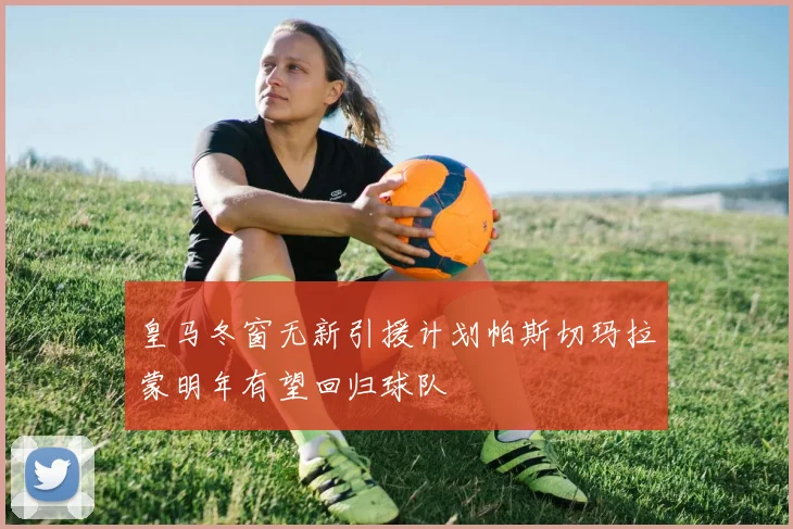 皇马冬窗无新引援计划帕斯切玛拉蒙明年有望回归球队
