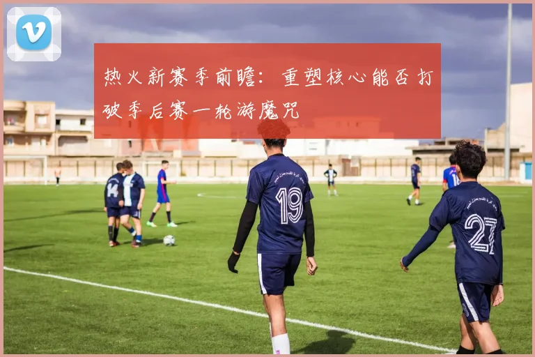 热火新赛季前瞻：重塑核心能否打破季后赛一轮游魔咒