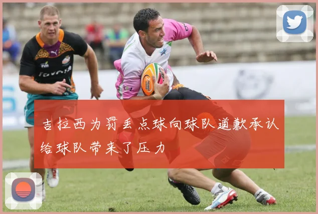 吉拉西为罚丢点球向球队道歉承认给球队带来了压力