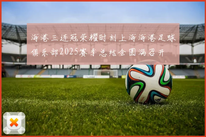 海港三连冠荣耀时刻上海海港足球俱乐部2025赛季总结会圆满召开