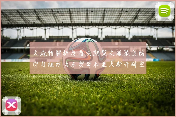 文森特解析与首发默契之道聚焦防守与组织为东契奇和里夫斯开辟空间